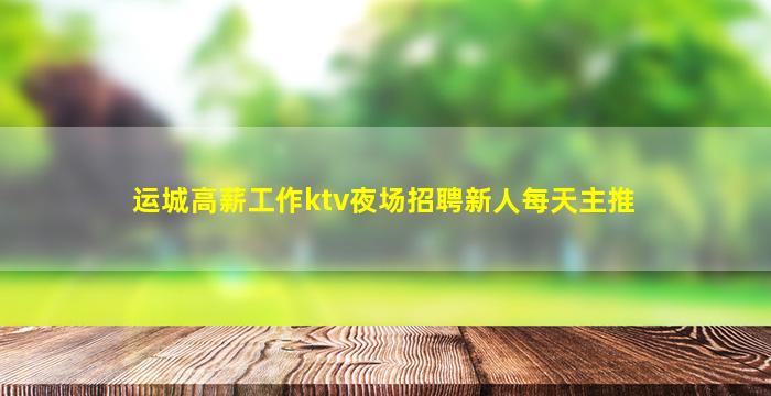 运城高薪工作ktv夜场招聘新人每天主推